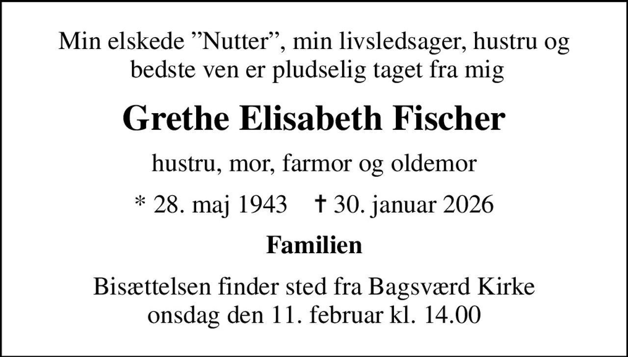 Min elskede Nutter, min livsledsager, hustru og  bedste ven er pludselig taget fra mig
Grethe Elisabeth Fischer
hustru, mor, farmor og oldemor
* 28. maj 1943    ✝ 30. januar 2026
Familien
Bisættelsen finder sted fra Bagsværd Kirke  i dag onsdag den 11. februar kl. 14.00