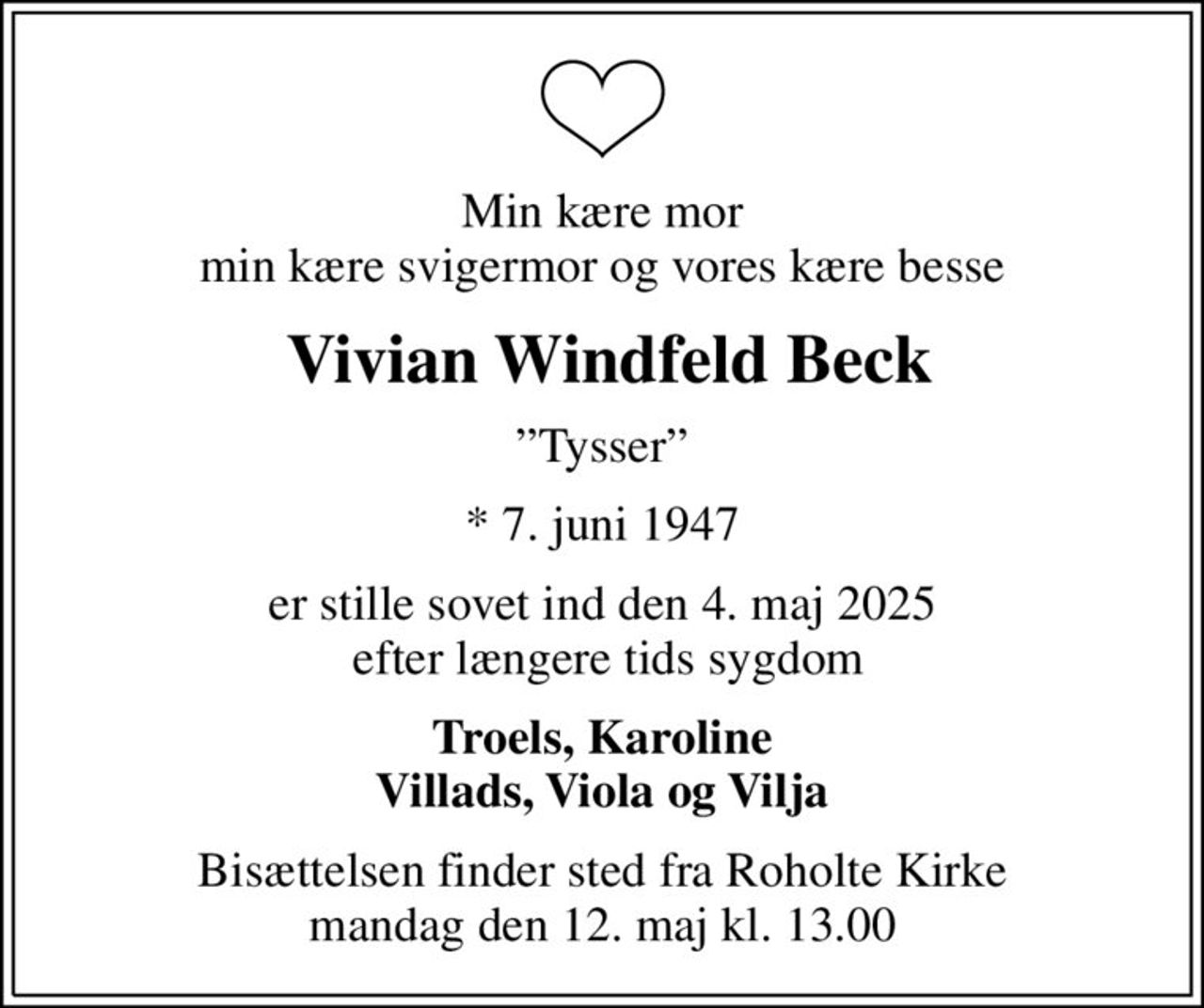 Min kære mor min kære svigermor og vores kære besse
 Vivian Windfeld Beck
Tysser
* 7. juni 1947
er stille sovet ind den 4. maj 2025  efter længere tids sygdom
Troels, Karoline Villads, Viola og Vilja
Bisættelsen finder sted fra Roholte Kirke  mandag den 12. maj kl. 13.00
