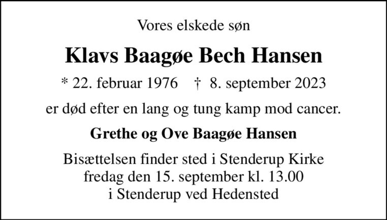 Vores elskede søn
Klavs Baagøe Bech Hansen
* 22. februar 1976    ✝ 8. september 2023
er død efter en lang og tung kamp mod cancer.
Grethe og Ove Baagøe Hansen
Bisættelsen finder sted i Stenderup Kirke  fredag den 15. september kl. 13.00  i Stenderup ved Hedensted