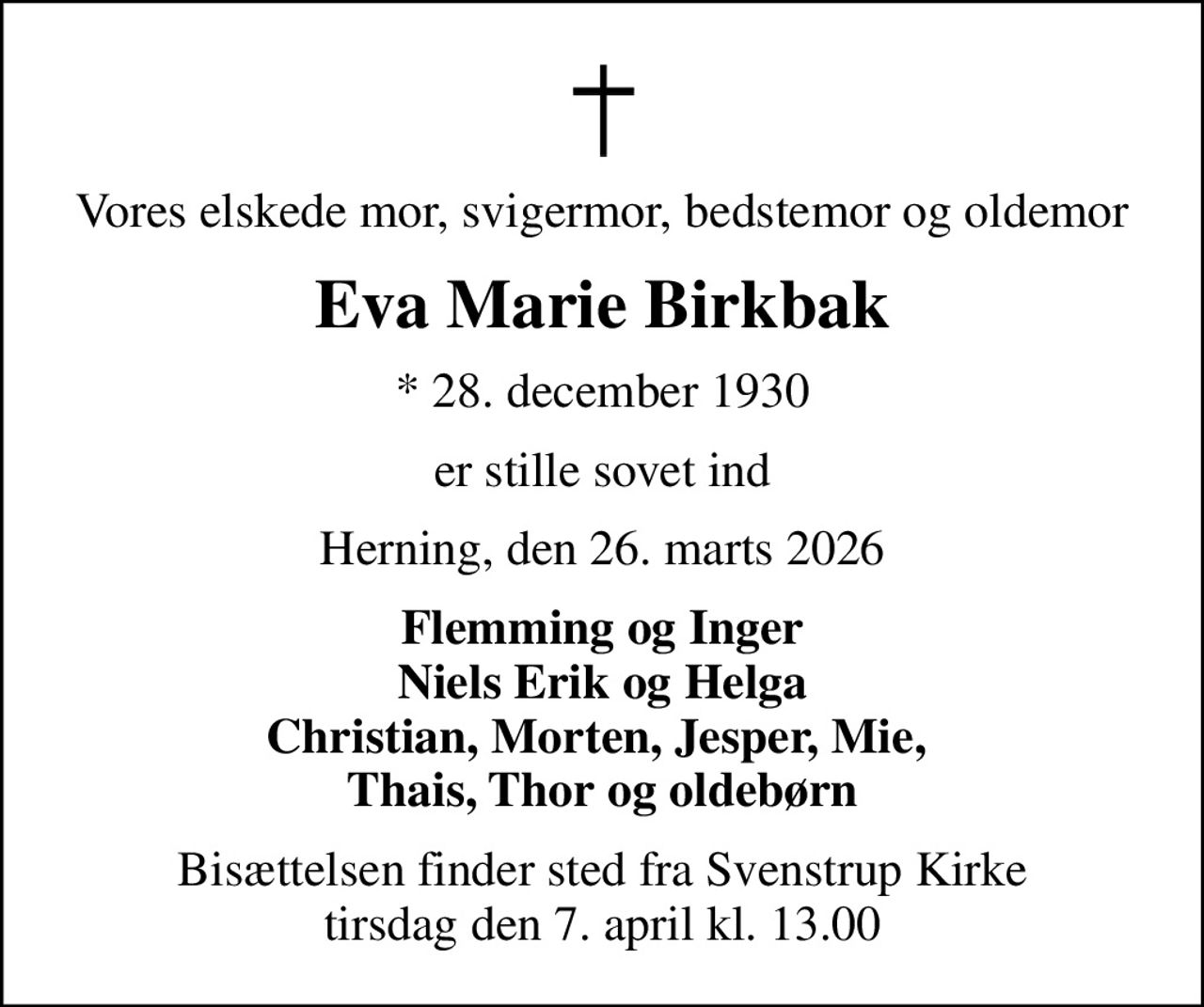 Vores elskede mor, svigermor, bedstemor og oldemor
Eva Marie Birkbak
* 28. december 1930
er stille sovet ind
Herning, den 26. marts 2026
Flemming og Inger Niels Erik og Helga Christian, Morten, Jesper, Mie,  Thais, Thor og oldebørn
Bisættelsen finder sted fra Svenstrup Kirke  tirsdag den 7. april kl. 13.00
