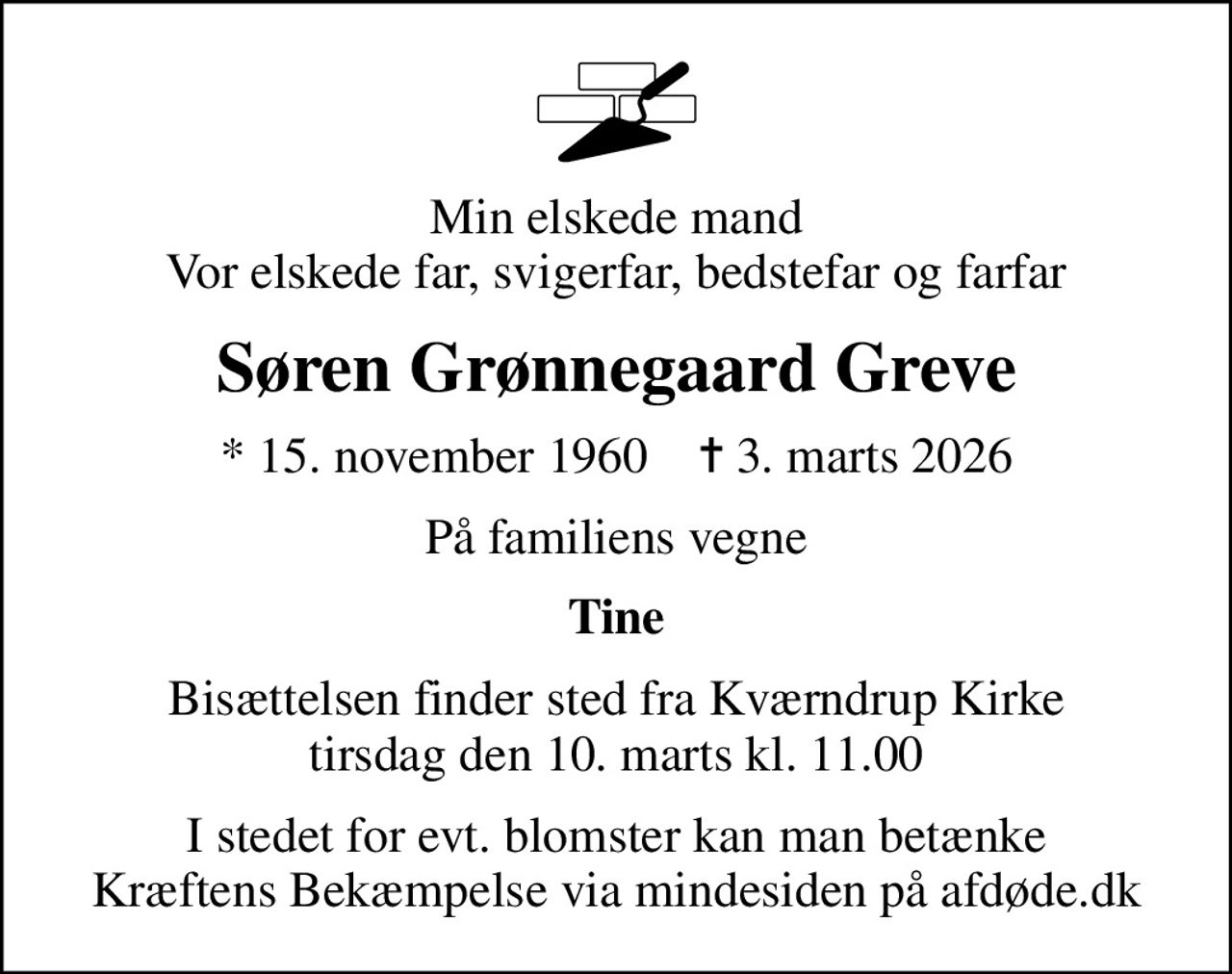 Min elskede mand Vor elskede far, svigerfar, bedstefar og farfar
Søren Grønnegaard Greve
* 15. november 1960    ✝ 3. marts 2026
På familiens vegne
Tine
Bisættelsen finder sted fra Kværndrup Kirke  tirsdag den 10. marts kl. 11.00 
I stedet for evt. blomster kan man betænke
					Kræftens Bekæmpelse via mindesiden på afdøde.dk