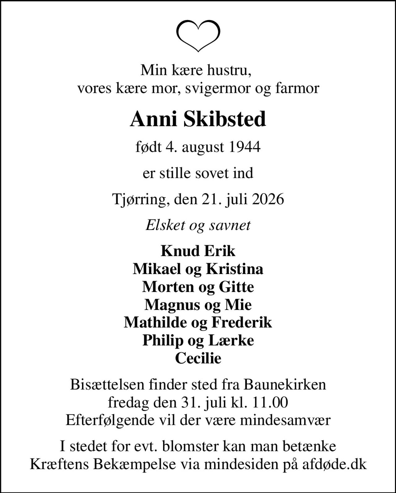 Min kære hustru,  vores kære mor, svigermor og farmor
Anni Skibsted
født 4. august 1944
er stille sovet ind
Tjørring, den 21. juli 2026
Elsket og savnet
Knud Erik Mikael og Kristina Morten og Gitte Magnus og Mie Mathilde og Frederik Philip og Lærke Cecilie
Bisættelsen finder sted fra Baunekirken  fredag den 31. juli kl. 11.00  Efterfølgende vil der være mindesamvær
I stedet for evt. blomster kan man betænke
					Kræftens Bekæmpelse via mindesiden på afdøde.dk