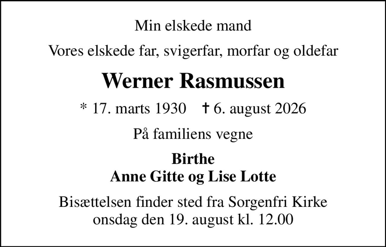 Min elskede mand
Vores elskede far, svigerfar, morfar og oldefar
Werner Rasmussen
* 17. marts 1930    ✝ 6. august 2026
På familiens vegne
Birthe Anne Gitte og Lise Lotte
Bisættelsen finder sted fra Sorgenfri Kirke  onsdag den 19. august kl. 12.00