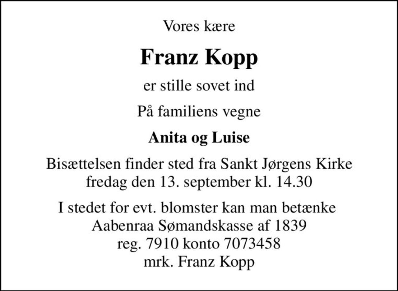 Vores kære
Franz Kopp
er stille sovet ind
På familiens vegne
Anita og Luise
Bisættelsen finder sted fra Sankt Jørgens Kirke  fredag den 13. september kl. 14.30 
I stedet for evt. blomster kan man betænke  Aabenraa Sømandskasse af 1839 reg. 7910 konto 7073458 mrk. Franz Kopp