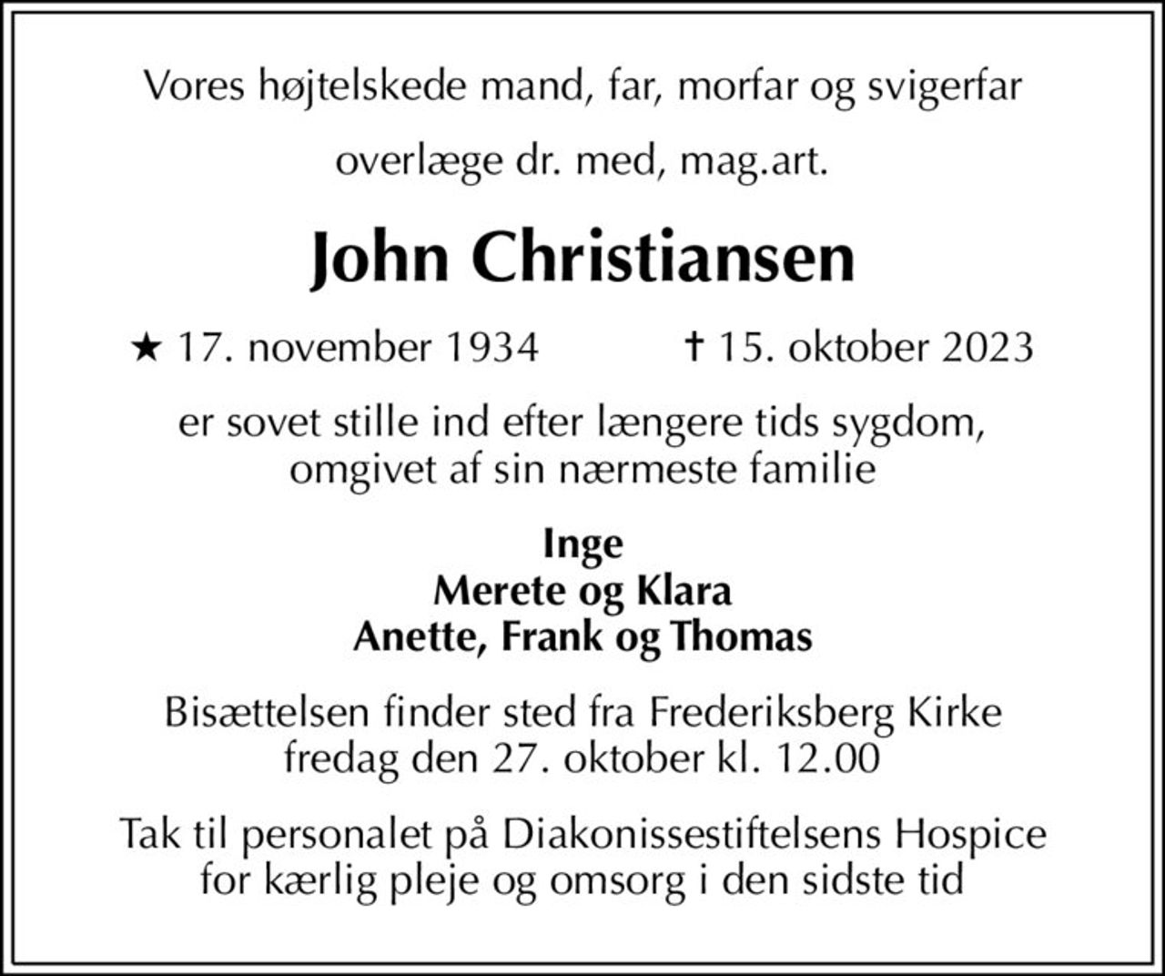 Vores højtelskede mand, far, morfar og svigerfar
overlæge dr. med, mag.art.
John Christiansen
* 17. november 1934    ✝ 15. oktober 2023
er sovet stille ind efter længere tids sygdom, omgivet af sin nærmeste familie
Inge Merete og Klara Anette, Frank og Thomas
Bisættelsen finder sted fra Frederiksberg Kirke  fredag den 27. oktober kl. 12.00 
Tak til personalet på Diakonissestiftelsens Hospice for kærlig pleje og omsorg i den sidste tid