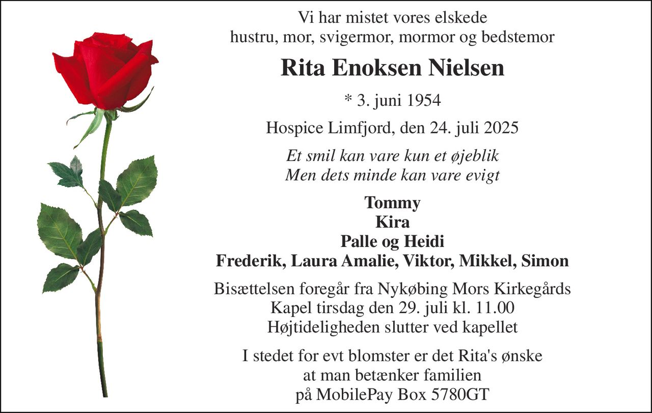 Vi har mistet vores elskede hustru, mor, svigermor, mormor og bedstemor 
Rita Enoksen Nielsen 
*​ 3. juni 1954 
Hospice Limfjord, den 24. juli 2025 
Et smil kan vare kun et øjeblik Men dets minde kan vare evigt 
Tommy Kira Palle og Heidi Frederik, Laura Amalie, Viktor, Mikkel, Simon 
Bisættelsen​​ foregår fra Nykøbing Mors Kirkegårds​​ Kapel tirsdag den 29. juli​​ kl. 11.00 Højtideligheden slutter ved kapellet 
I stedet for evt blomster er det Rita's ønske at man betænker familien på MobilePay Box 5780GT