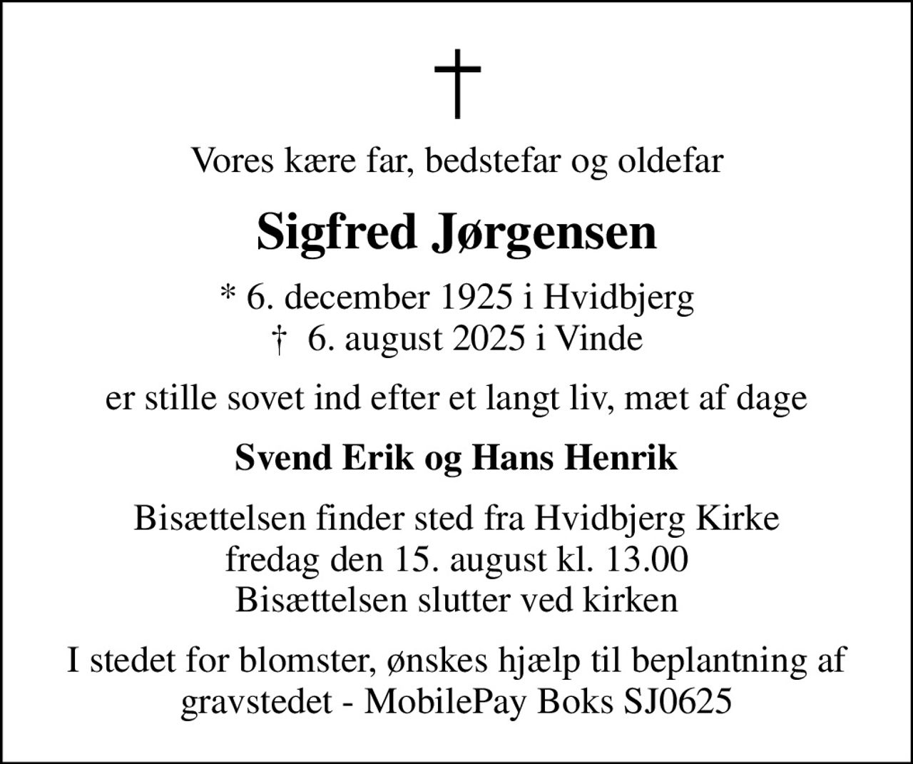 Vores kære far, bedstefar og oldefar
Sigfred Jørgensen
* 6. december 1925 i Hvidbjerg
						✝ 6. august 2025 i Vinde
er stille sovet ind efter et langt liv, mæt af dage
Svend Erik og Hans Henrik
Bisættelsen finder sted fra Hvidbjerg Kirke  fredag den 15. august kl. 13.00  Bisættelsen slutter ved kirken
I stedet for blomster, ønskes hjælp til beplantning af gravstedet - MobilePay Boks SJ0625