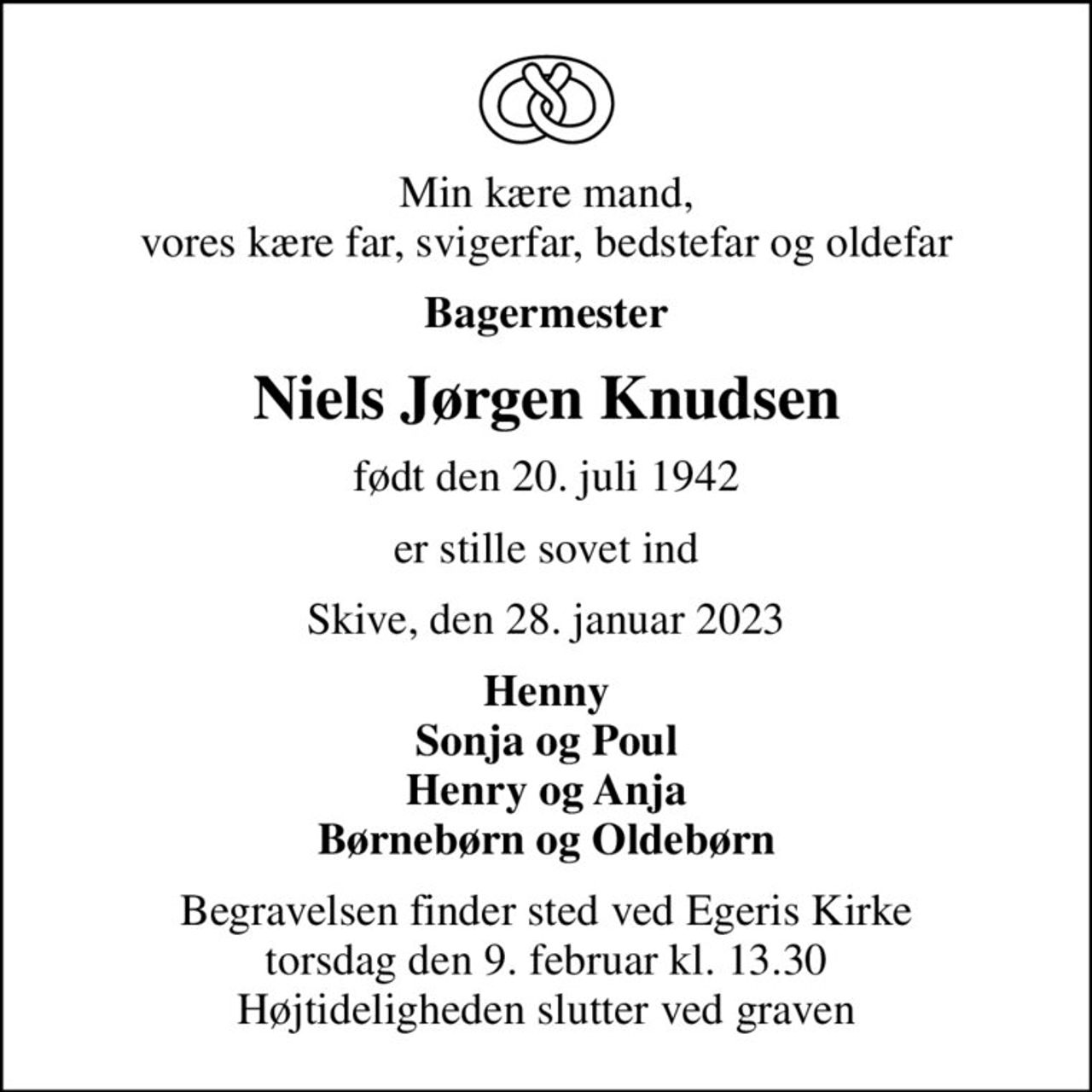 Min kære mand, vores kære far, svigerfar, bedstefar og oldefar
Bagermester
Niels Jørgen Knudsen
født den 20. juli 1942
er stille sovet ind
Skive, den 28. januar 2023
Henny Sonja og Poul Henry og Anja Børnebørn og Oldebørn
Begravelsen finder sted ved Egeris Kirke  torsdag den 9. februar kl. 13.30  Højtideligheden slutter ved graven