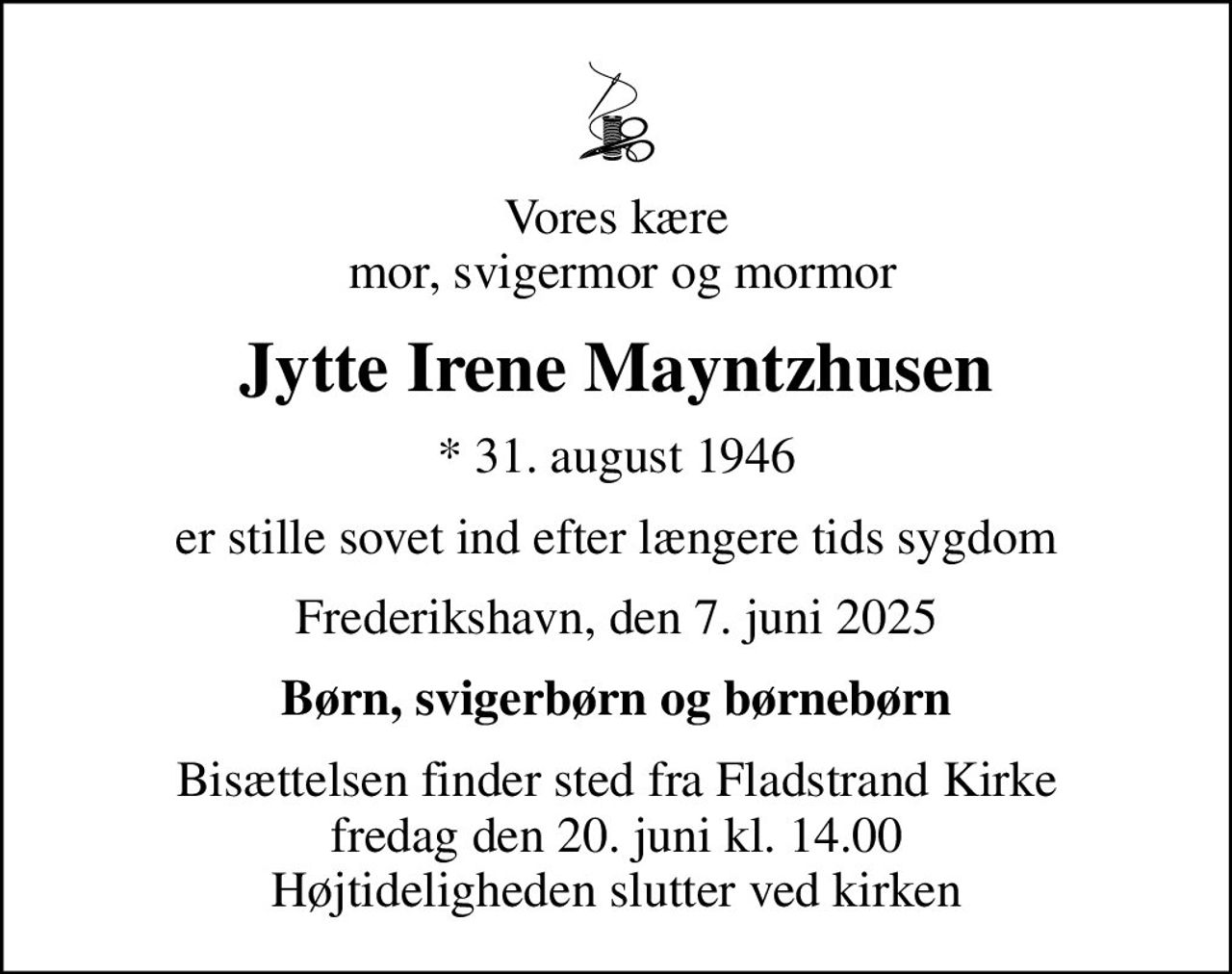 Vores kære  mor, svigermor og mormor
Jytte Irene Mayntzhusen
* 31. august 1946
er stille sovet ind efter længere tids sygdom
Frederikshavn, den 7. juni 2025
Børn, svigerbørn og børnebørn
Bisættelsen finder sted fra Fladstrand Kirke  fredag den 20. juni kl. 14.00  Højtideligheden slutter ved kirken