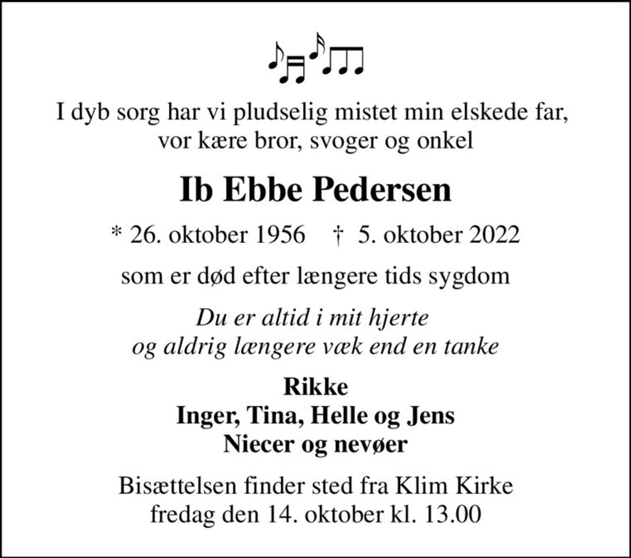 I dyb sorg har vi pludselig mistet min elskede far,  vor kære bror, svoger og onkel
Ib Ebbe Pedersen
* 26. oktober 1956    ✝ 5. oktober 2022
som er død efter længere tids sygdom
Du er altid i mit hjerte  og aldrig længere væk end en tanke
Rikke Inger, Tina, Helle og Jens Niecer og nevøer
Bisættelsen finder sted fra Klim Kirke  fredag den 14. oktober kl. 13.00