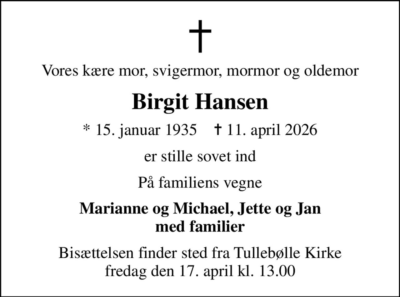 Vores kære mor, svigermor, mormor og oldemor
Birgit Hansen
* 15. januar 1935    ✝ 11. april 2026
er stille sovet ind
På familiens vegne
Marianne og Michael, Jette og Jan med familier
Bisættelsen finder sted fra Tullebølle Kirke  fredag den 17. april kl. 13.00