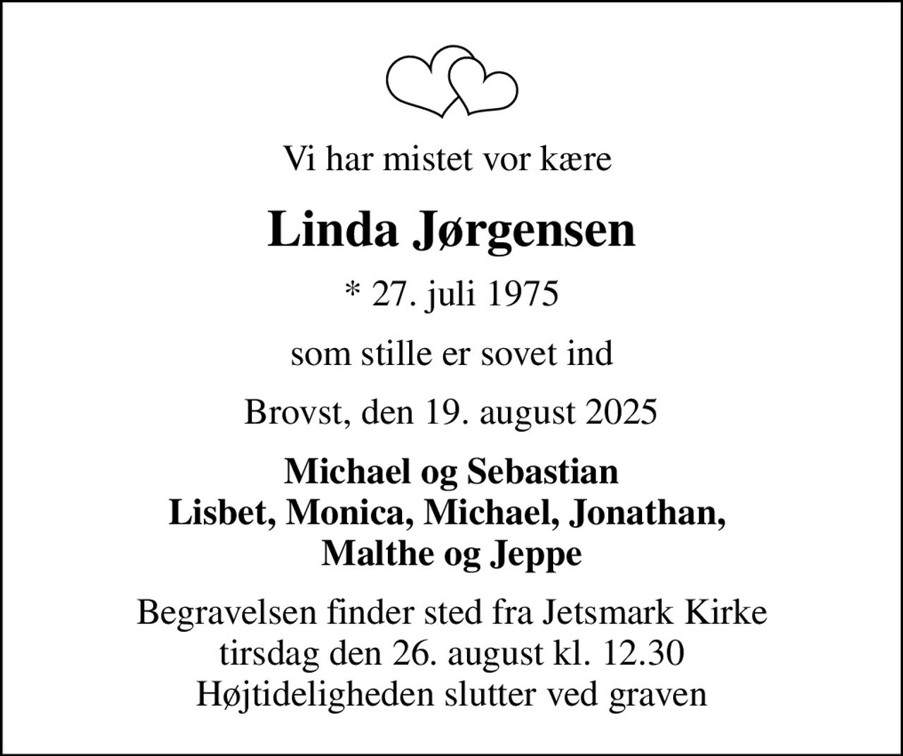 Vi har mistet vor kære 
Linda Jørgensen
* 27. juli 1975
som stille er sovet ind
Brovst, den 19. august 2025
Michael og Sebastian Lisbet, Monica, Michael, Jonathan,  Malthe og Jeppe
Begravelsen finder sted fra Jetsmark Kirke  tirsdag den 26. august kl. 12.30  Højtideligheden slutter ved graven
