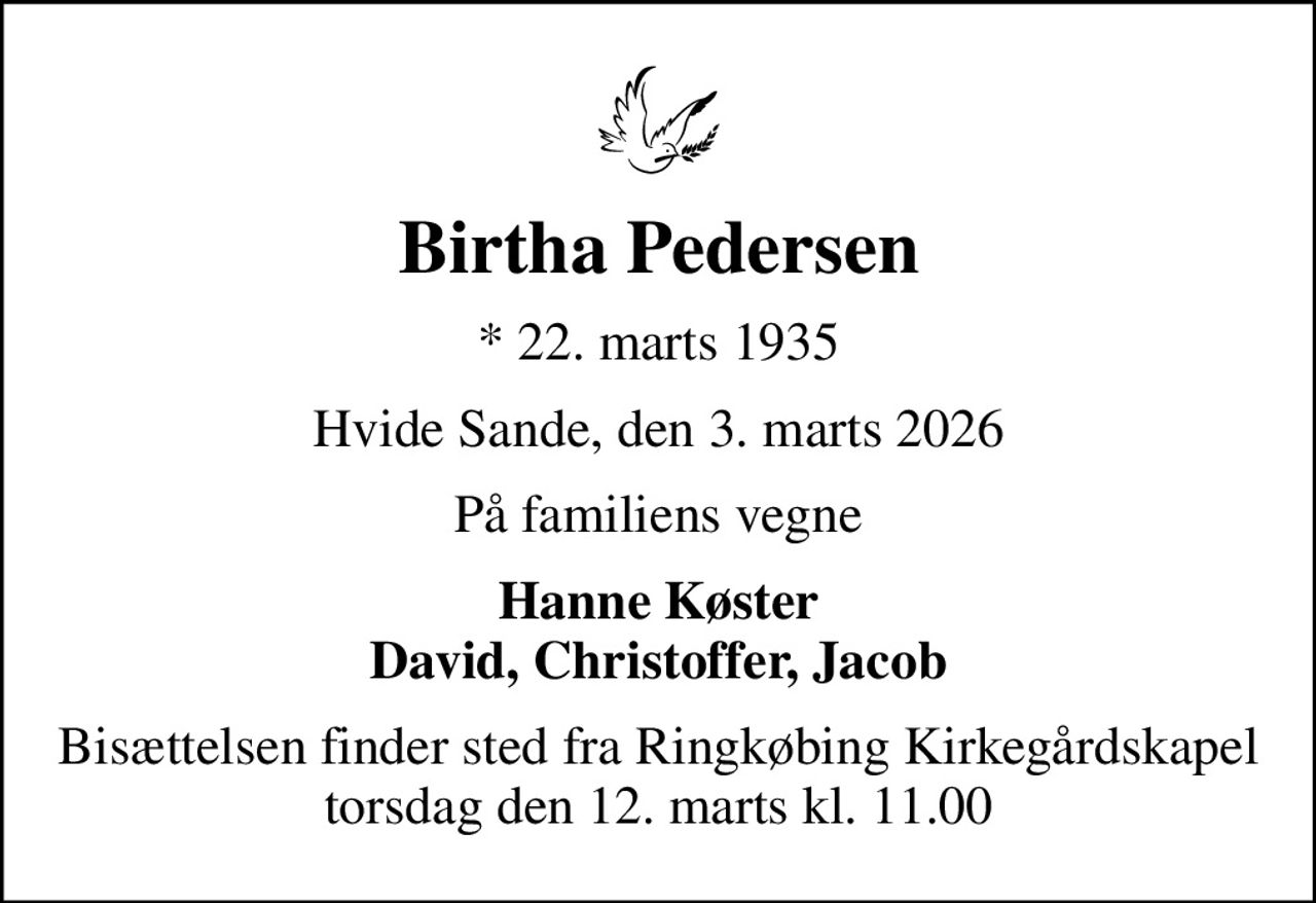 Birtha Pedersen
* 22. marts 1935
Hvide Sande, den 3. marts 2026
På familiens vegne
Hanne Køster David, Christoffer, Jacob
Bisættelsen finder sted fra Ringkøbing Kirkegårdskapel  torsdag den 12. marts kl. 11.00