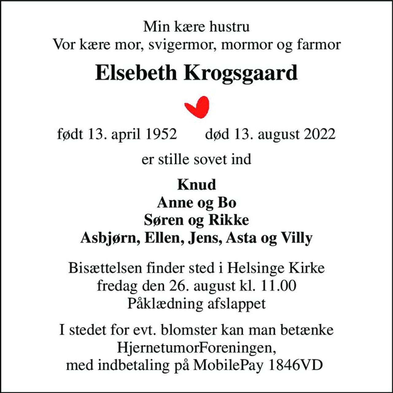 Min kære hustru Vor kære mor, svigermor, mormor og farmor 
Elsebeth Krogsgaard 
født 13. april 1952​       død 13. august 2022 
er stille sovet ind 
Knud Anne og Bo Søren og Rikke Asbjørn, Ellen, Jens, Asta og Villy 
Bisættelsen​ finder sted i Helsinge Kirke​ fredag den 26. august​ kl. 11.00 Påklædning afslappet 
I stedet for evt. blomster kan man betænke HjernetumorForeningen, med indbetaling på MobilePay 1846VD