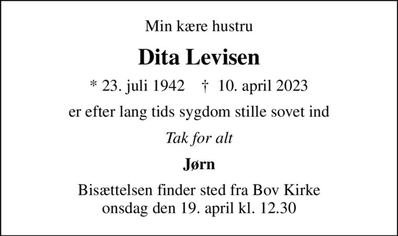 Min kære hustru
Dita Levisen
* 23. juli 1942    ✝ 10. april 2023
er efter lang tids sygdom stille sovet ind
Tak for alt
Jørn
Bisættelsen finder sted fra Bov Kirke  onsdag den 19. april kl. 12.30