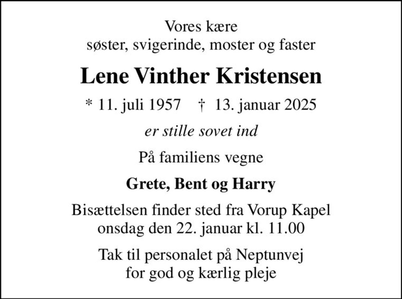 Vores kære søster, svigerinde, moster og faster
Lene Vinther Kristensen
* 11. juli 1957    ✝ 13. januar 2025
er stille sovet ind
På familiens vegne
Grete, Bent og Harry
Bisættelsen finder sted fra Vorup Kapel  onsdag den 22. januar kl. 11.00 
Tak til personalet på Neptunvej for god og kærlig pleje