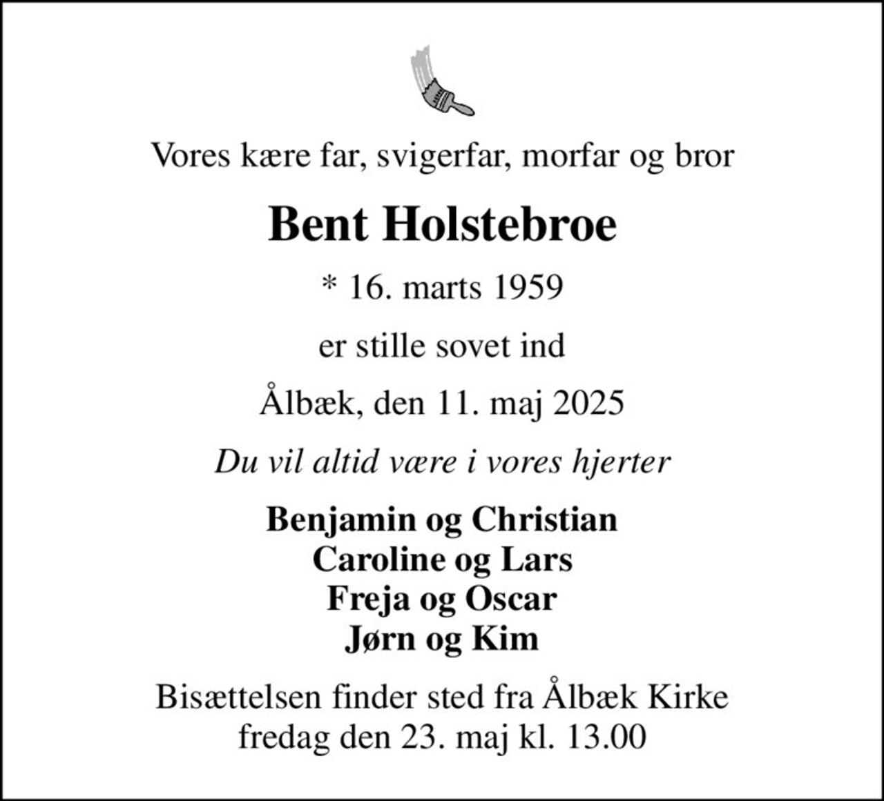 Vores kære far, svigerfar, morfar og bror
Bent Holstebroe
* 16. marts 1959
er stille sovet ind
Ålbæk, den 11. maj 2025
Du vil altid være i vores hjerter
Benjamin og Christian Caroline og Lars Freja og Oscar Jørn og Kim
Bisættelsen finder sted fra Ålbæk Kirke  fredag den 23. maj kl. 13.00