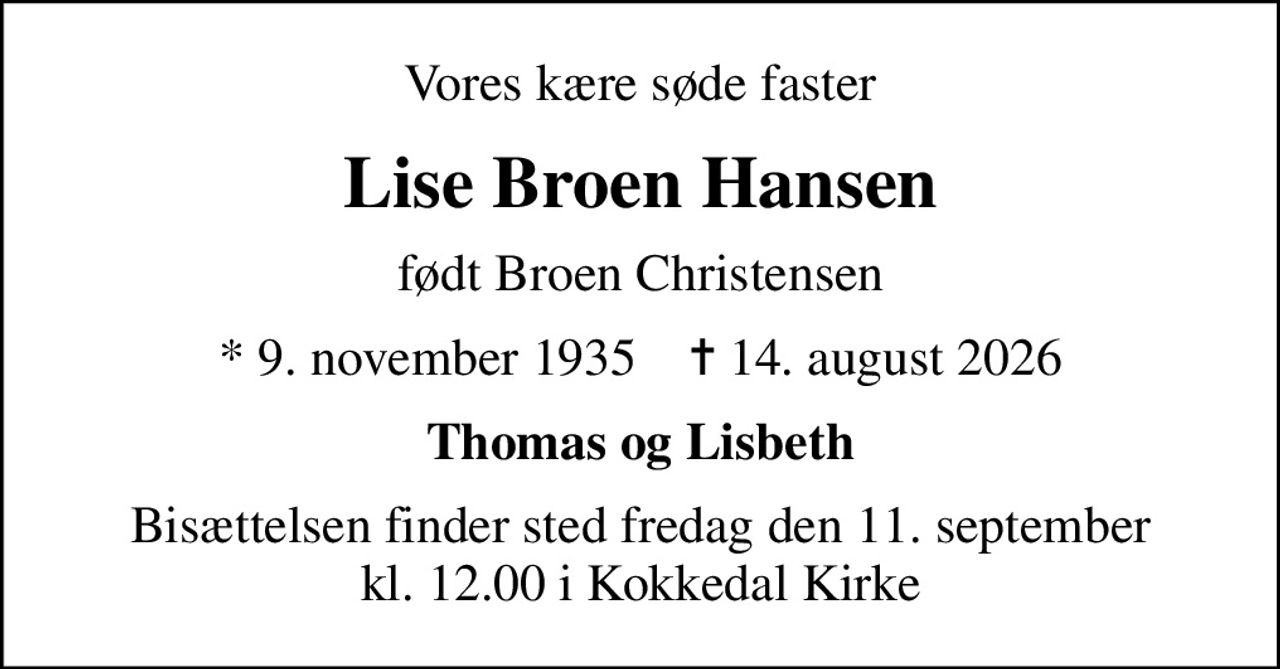 Vores kære søde faster
Lise Broen Hansen
født Broen Christensen
* 9. november 1935    ✝ 14. august 2026
Thomas og Lisbeth
Bisættelsen finder sted fredag den 11. september kl. 12.00 i Kokkedal Kirke