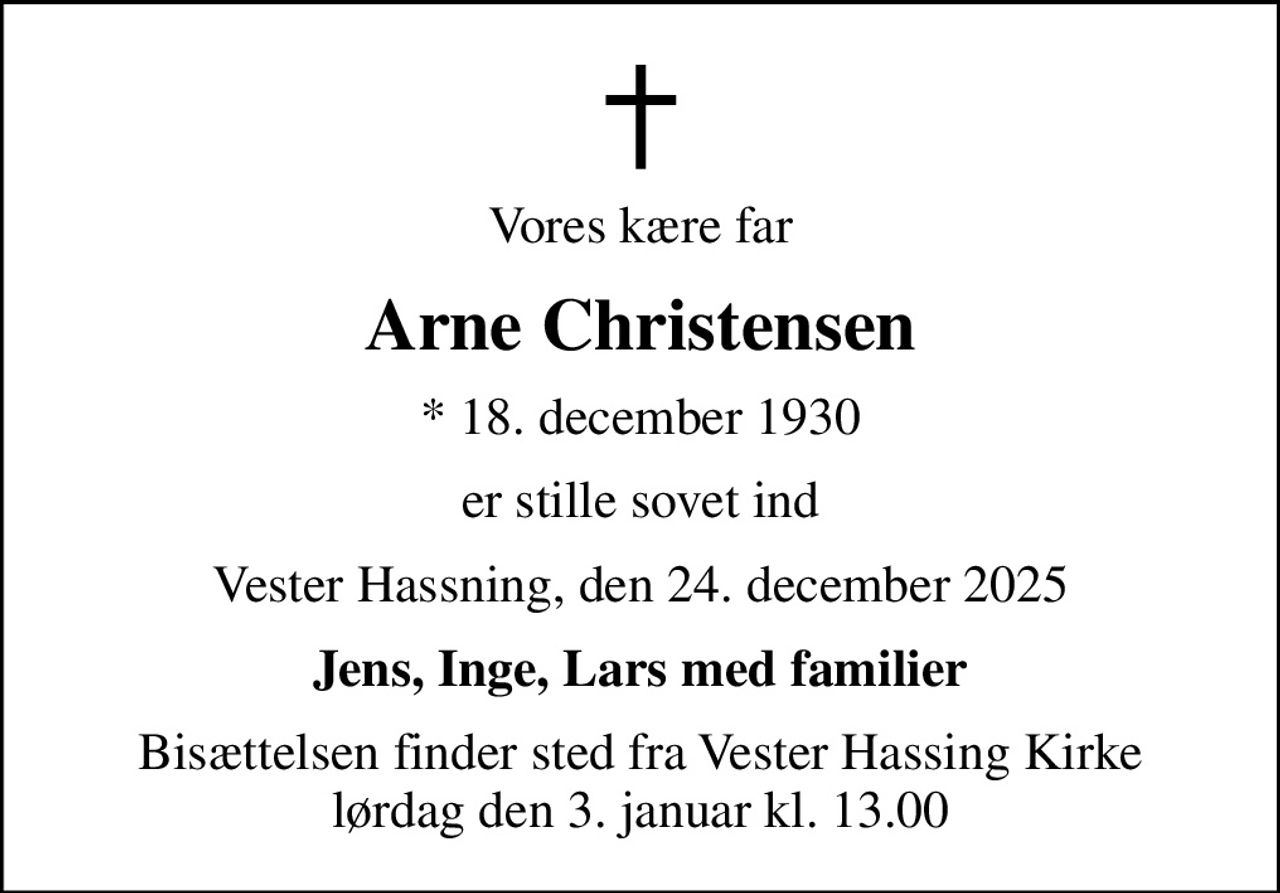 Vores kære far
Arne Christensen
* 18. december 1930
er stille sovet ind
Vester Hassning, den 24. december 2025
Jens, Inge, Lars med familier
Bisættelsen finder sted fra Vester Hassing Kirke  lørdag den 3. januar kl. 13.00