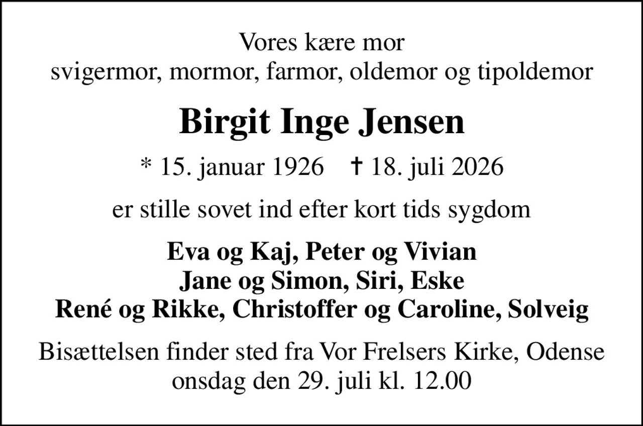 Vores kære mor svigermor, mormor, farmor, oldemor og tipoldemor
Birgit Inge Jensen
* 15. januar 1926    ✝ 18. juli 2026
er stille sovet ind efter kort tids sygdom
Eva og Kaj, Peter og Vivian Jane og Simon, Siri, Eske René og Rikke, Christoffer og Caroline, Solveig
Bisættelsen finder sted fra Vor Frelsers Kirke, Odense  onsdag den 29. juli kl. 12.00