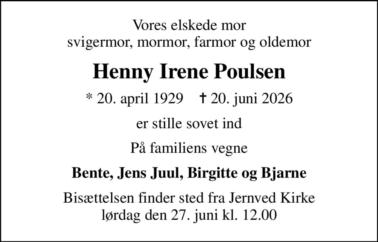 Vores elskede mor svigermor, mormor, farmor og oldemor
Henny Irene Poulsen
* 20. april 1929    ✝ 20. juni 2026
er stille sovet ind
På familiens vegne
Bente, Jens Juul, Birgitte og Bjarne
Bisættelsen finder sted fra Jernved Kirke  lørdag den 27. juni kl. 12.00