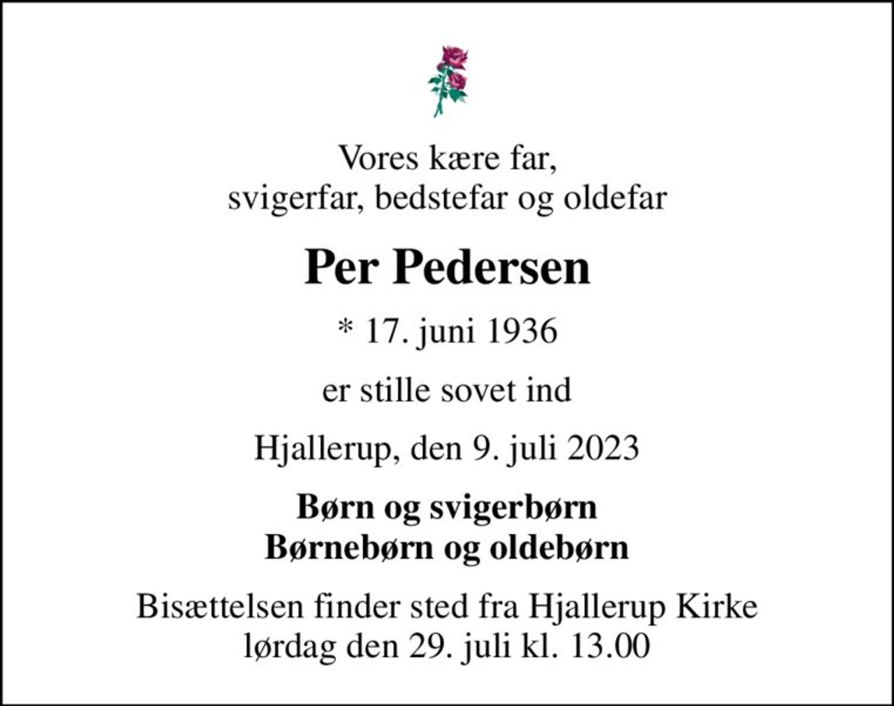 Vores kære far, svigerfar, bedstefar og oldefar
Per Pedersen
* 17. juni 1936
er stille sovet ind
Hjallerup, den 9. juli 2023
Børn og svigerbørn Børnebørn og oldebørn
Bisættelsen finder sted fra Hjallerup Kirke  lørdag den 29. juli kl. 13.00