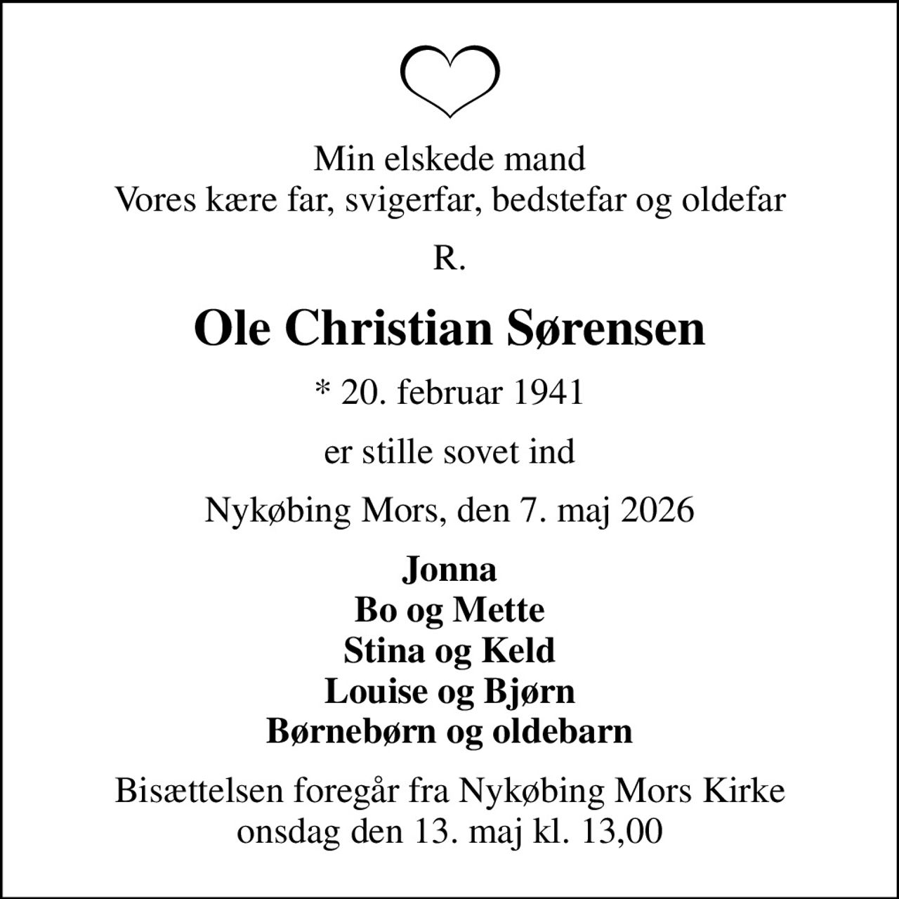 Min elskede mand Vores kære far, svigerfar, bedstefar og oldefar
R.
Ole Christian Sørensen
* 20. februar 1941
er stille sovet ind
Nykøbing Mors, den 7. maj 2026
Jonna Bo og Mette Stina og Keld Louise og Bjørn Børnebørn og oldebarn
Bisættelsen foregår fra Nykøbing Mors Kirke onsdag den 13. maj kl. 13,00