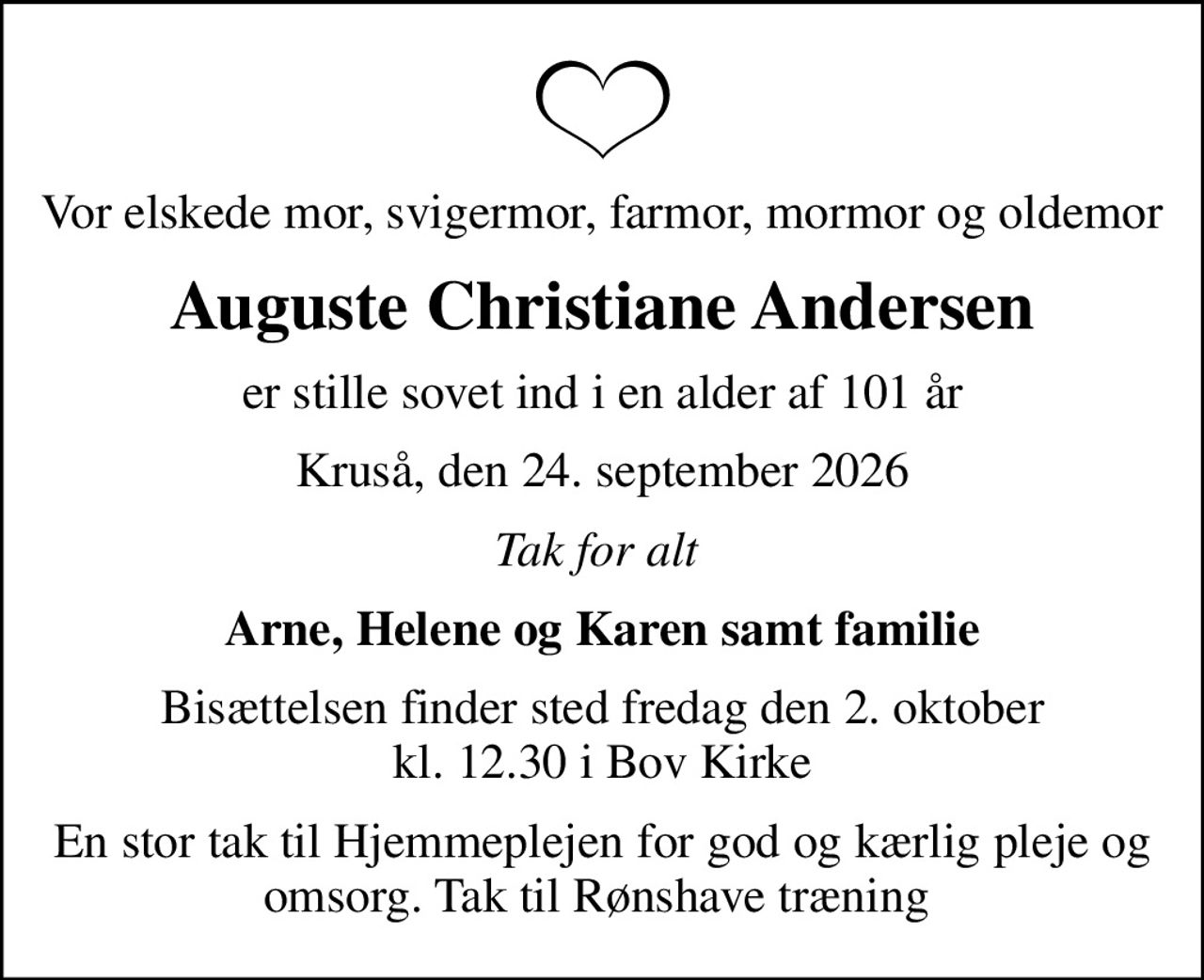 Vor elskede mor, svigermor, farmor, mormor og oldemor
Auguste Christiane Andersen
er stille sovet ind i en alder af 101 år
Kruså, den 24. september 2026
Tak for alt 
Arne, Helene og Karen samt familie
Bisættelsen finder sted fredag den 2. oktober kl. 12.30 i Bov Kirke
En stor tak til Hjemmeplejen for god og kærlig pleje og omsorg. Tak til Rønshave træning