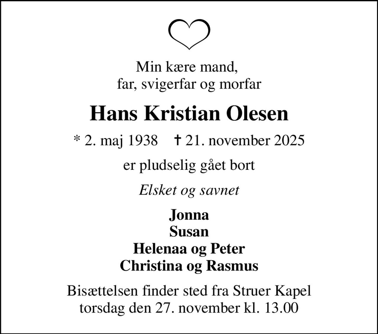 Min kære mand,  far, svigerfar og morfar
Hans Kristian Olesen
* 2. maj 1938    ✝ 21. november 2025
er pludselig gået bort
Elsket og savnet
Jonna Susan Helenaa og Peter Christina og Rasmus
Bisættelsen finder sted fra Struer Kapel  torsdag den 27. november kl. 13.00