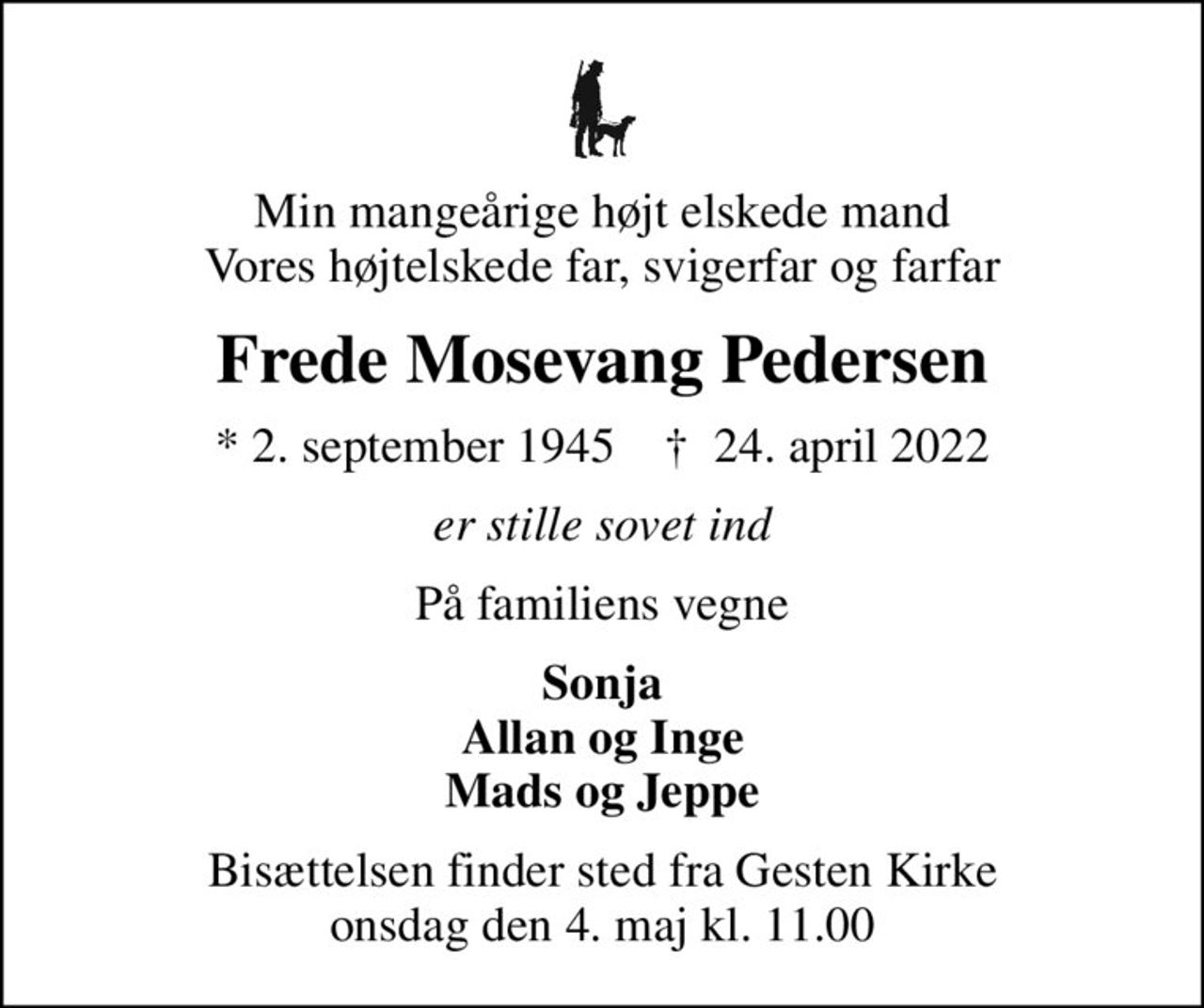 Min mangeårige højt elskede mand Vores højtelskede far, svigerfar og farfar
Frede Mosevang Pedersen
* 2. september 1945    ✝ 24. april 2022
er stille sovet ind
På familiens vegne
Sonja Allan og Inge Mads og Jeppe
Bisættelsen finder sted fra Gesten Kirke  onsdag den 4. maj kl. 11.00