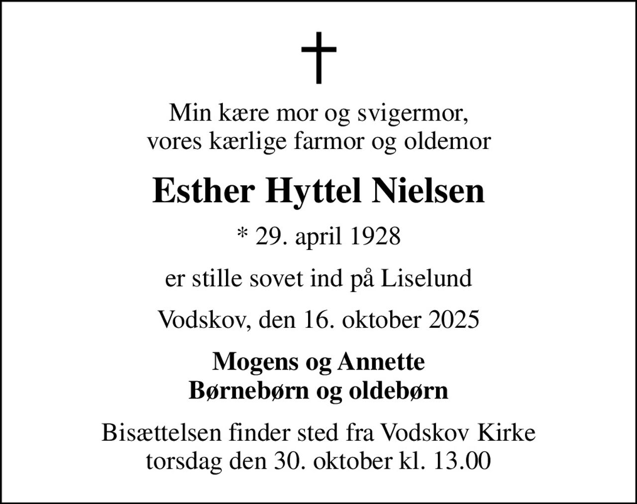 Min kære mor og svigermor, vores kærlige farmor og oldemor
Esther Hyttel Nielsen
* 29. april 1928
er stille sovet ind på Liselund
Vodskov, den 16. oktober 2025
Mogens og Annette Børnebørn og oldebørn
Bisættelsen finder sted fra Vodskov Kirke  torsdag den 30. oktober kl. 13.00