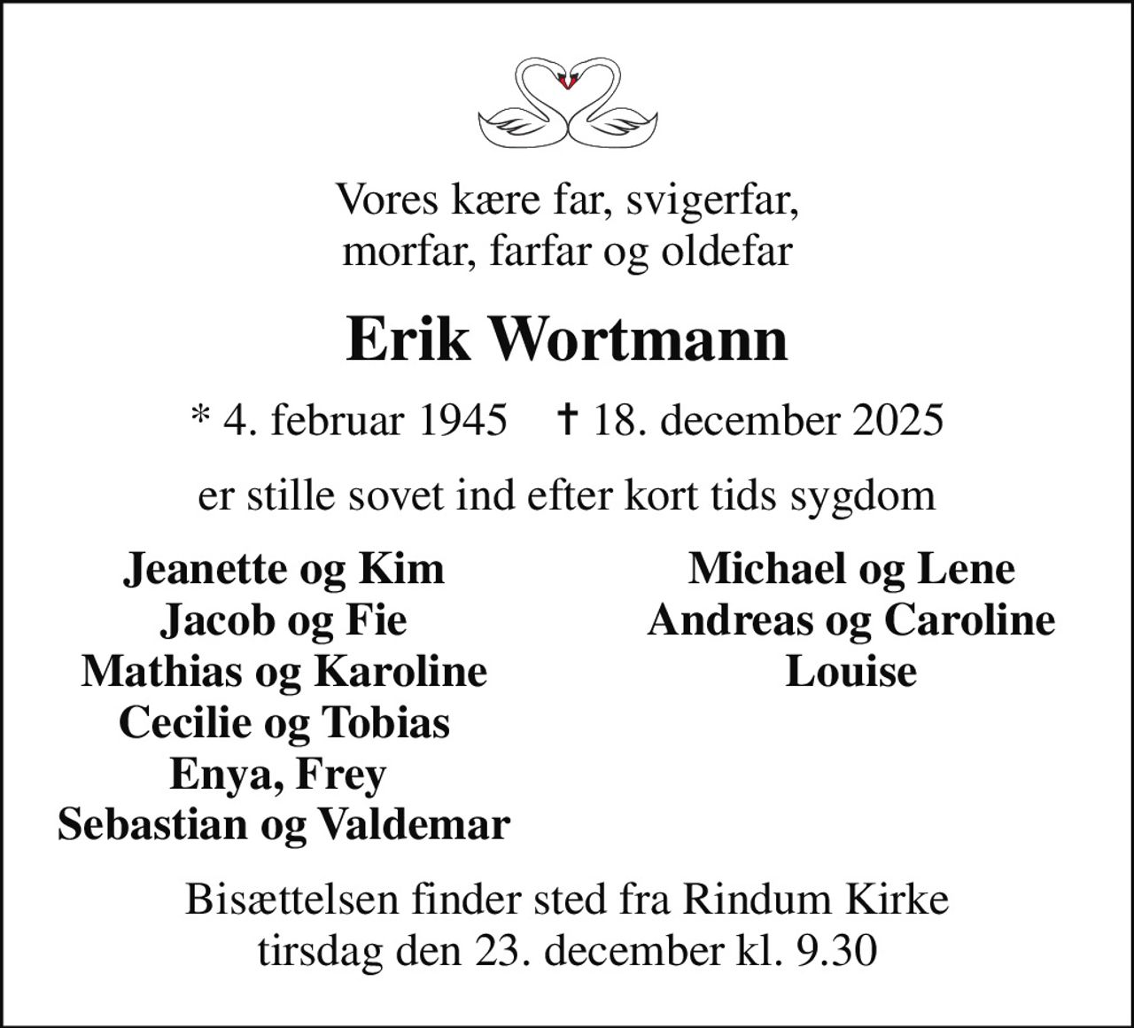 Vores kære far, svigerfar, morfar, farfar og oldefar
Erik Wortmann
* 4. februar 1945    ✝ 18. december 2025
er stille sovet ind efter kort tids sygdom
Jeanette og Kim
Michael og Lene
Jacob og Fie
Andreas og Caroline
Mathias og Karoline
Louise
Cecilie og Tobias
Enya, Frey 
Sebastian og Valdemar
Bisættelsen finder sted fra Rindum Kirke  tirsdag den 23. december kl. 9.30