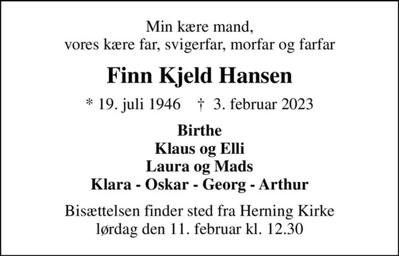 Min kære mand, vores kære far, svigerfar, morfar og farfar
Finn Kjeld Hansen
* 19. juli 1946    ✝ 3. februar 2023
Birthe Klaus og Elli Laura og Mads Klara - Oskar - Georg - Arthur
Bisættelsen finder sted fra Herning Kirke  lørdag den 11. februar kl. 12.30