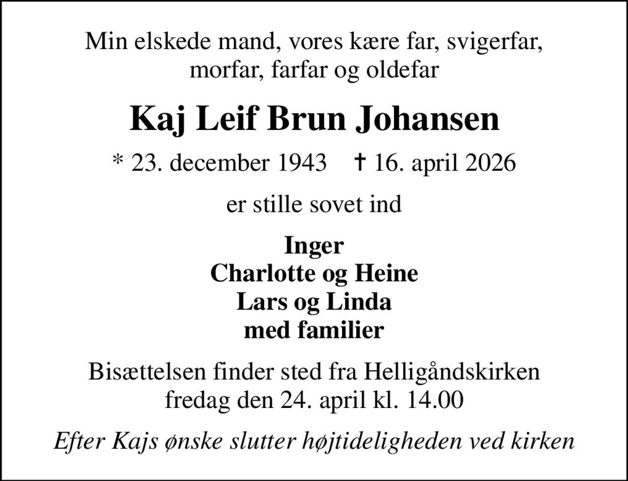 Min elskede mand, vores kære far, svigerfar, morfar, farfar og oldefar
Kaj Leif Brun Johansen
* 23. december 1943    ✝ 16. april 2026
er stille sovet ind
Inger Charlotte og Heine Lars og Linda med familier
Bisættelsen finder sted fra Helligåndskirken  fredag den 24. april kl. 14.00 
Efter Kajs ønske slutter højtideligheden ved kirken