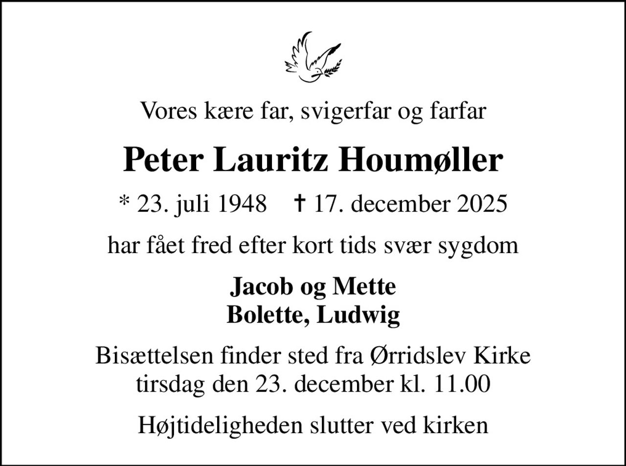 Vores kære far, svigerfar og farfar
Peter Lauritz Houmøller
* 23. juli 1948    ✝ 17. december 2025
har fået fred efter kort tids svær sygdom
Jacob og Mette Bolette, Ludwig
Bisættelsen finder sted fra Ørridslev Kirke  tirsdag den 23. december kl. 11.00 
Højtideligheden slutter ved kirken