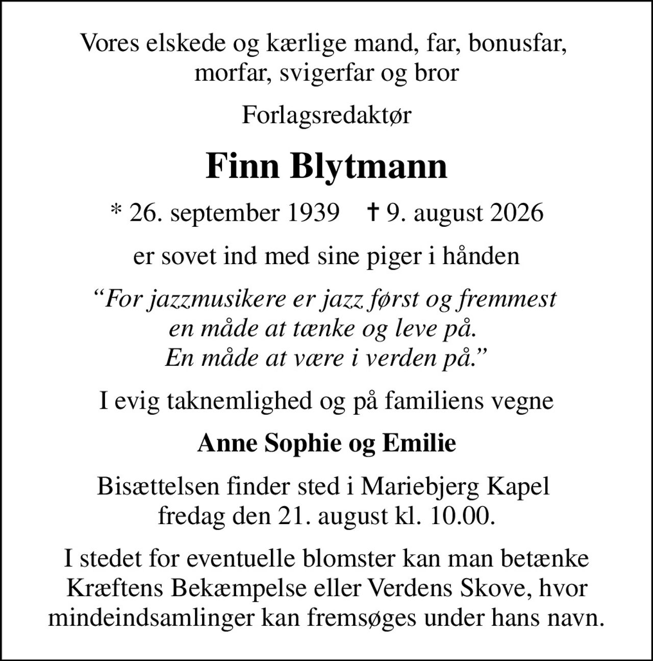 Vores elskede og kærlige mand, far, bonusfar,  morfar, svigerfar og bror
Forlagsredaktør
Finn Blytmann
* 26. september 1939    ✝ 9. august 2026
er sovet ind med sine piger i hånden
For jazzmusikere er jazz først og fremmest  en måde at tænke og leve på.  En måde at være i verden på.
I evig taknemlighed og på familiens vegne
Anne Sophie og Emilie
Bisættelsen finder sted i Mariebjerg Kapel  fredag den 21. august kl. 10.00.
I stedet for eventuelle blomster kan man betænke Kræftens Bekæmpelse eller Verdens Skove, hvor mindeindsamlinger kan fremsøges under hans navn.
