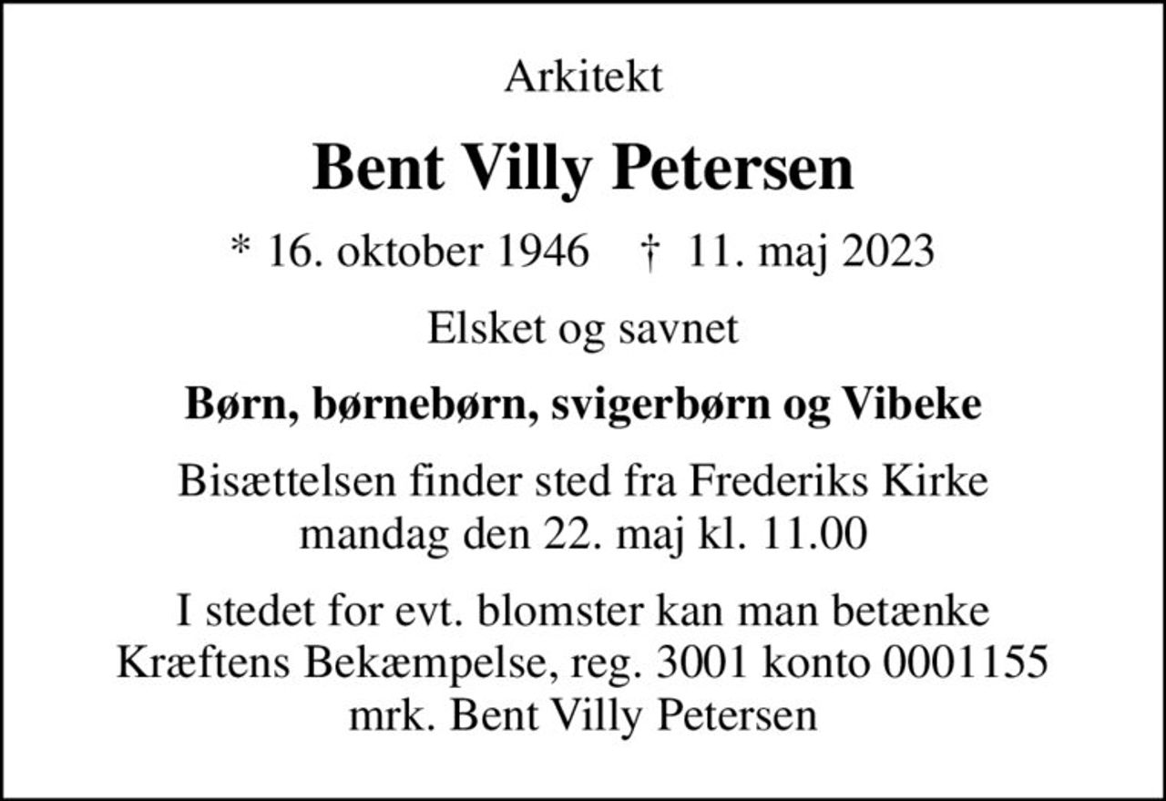 Arkitekt
Bent Villy Petersen
* 16. oktober 1946    ✝ 11. maj 2023
Elsket og savnet
Børn, børnebørn, svigerbørn og Vibeke
Bisættelsen finder sted fra Frederiks Kirke  mandag den 22. maj kl. 11.00 
I stedet for evt. blomster kan man betænke
					Kræftens Bekæmpelse reg.3001konto0001155mrk. Bent
					Villy Petersen