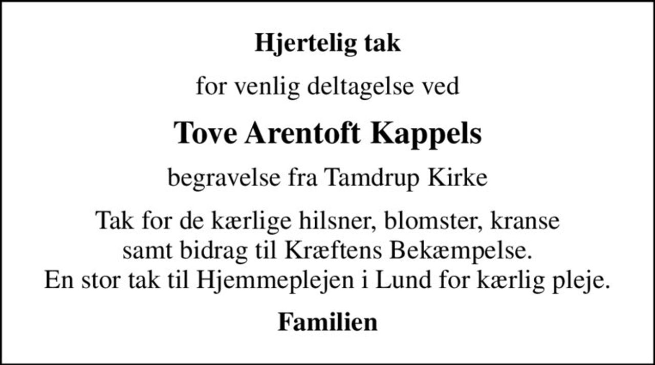 Hjertelig tak
for venlig deltagelse ved
Tove Arentoft Kappels
begravelse fra Tamdrup Kirke
Tak for de kærlige hilsner, blomster, kranse samt bidrag til Kræftens Bekæmpelse. En stor tak til Hjemmeplejen i Lund for kærlig pleje.
Familien