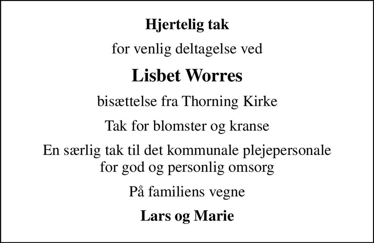 Hjertelig tak
for venlig deltagelse ved
Lisbet Worres
bisættelse fra Thorning Kirke
Tak for blomster og kranse
En særlig tak til det kommunale plejepersonale for god og personlig omsorg
På familiens vegne
Lars og Marie
