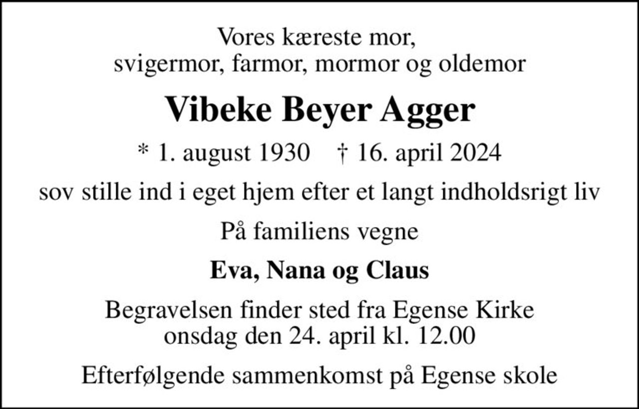 Vores kæreste mor,  svigermor, farmor, mormor og oldemor
Vibeke Beyer Agger
* 1. august 1930    ✝ 16. april 2024
sov stille ind i eget hjem  efter et langt indholdsrigt liv
På familiens vegne
Eva, Nana og Claus
Begravelsen finder sted fra Egense Kirke  onsdag den 24. april kl. 12.00 
Efterfølgende sammenkomst på Egense skole