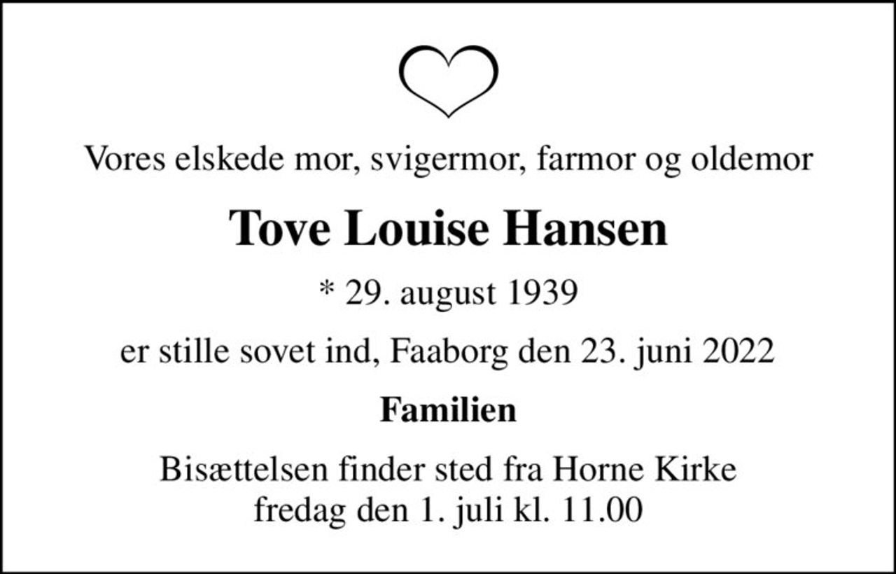 Vores elskede mor, svigermor, farmor og oldemor
Tove Louise Hansen
* 29. august 1939
er stille sovet ind, Faaborg den 23. juni 2022
Familien
Bisættelsen finder sted fra Horne Kirke  fredag den 1. juli kl. 11.00