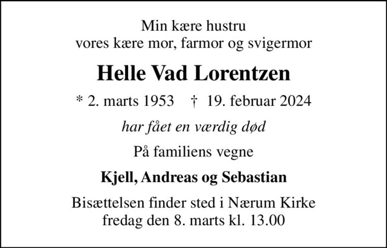 Min kære hustru vores kære mor, farmor og svigermor
Helle Vad Lorentzen
* 2. marts 1953    ✝ 19. februar 2024
har fået en værdig død
På familiens vegne
Kjell, Andreas og Sebastian
Bisættelsen finder sted i Nærum Kirke  fredag den 8. marts kl. 13.00