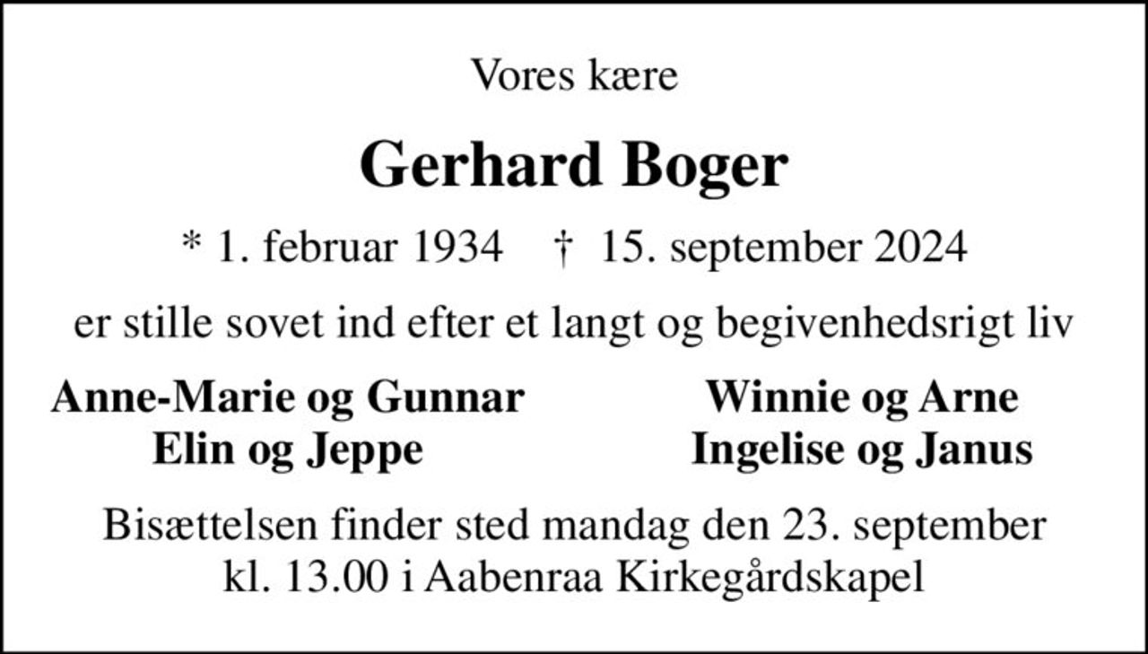 Vores kære
Gerhard Boger
* 1. februar 1934    ✝ 15. september 2024
er stille sovet ind efter et langt og begivenhedsrigt liv
Anne-Marie og Gunnar
Winnie og Arne
Elin og Jeppe
Ingelise og Janus
Bisættelsen finder sted mandag den 23. september kl. 13.00 i Aabenraa Kirkegårdskapel