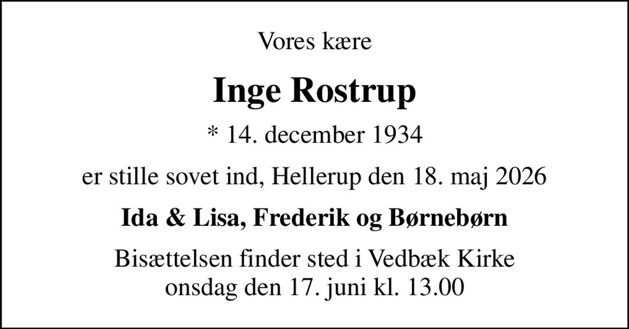 Vores kære
Inge Rostrup
* 14. december 1934
er stille sovet ind, Hellerup den 18. maj 2026
Ida & Lisa, Frederik og Børnebørn
Bisættelsen finder sted i Vedbæk Kirke  onsdag den 17. juni kl. 13.00