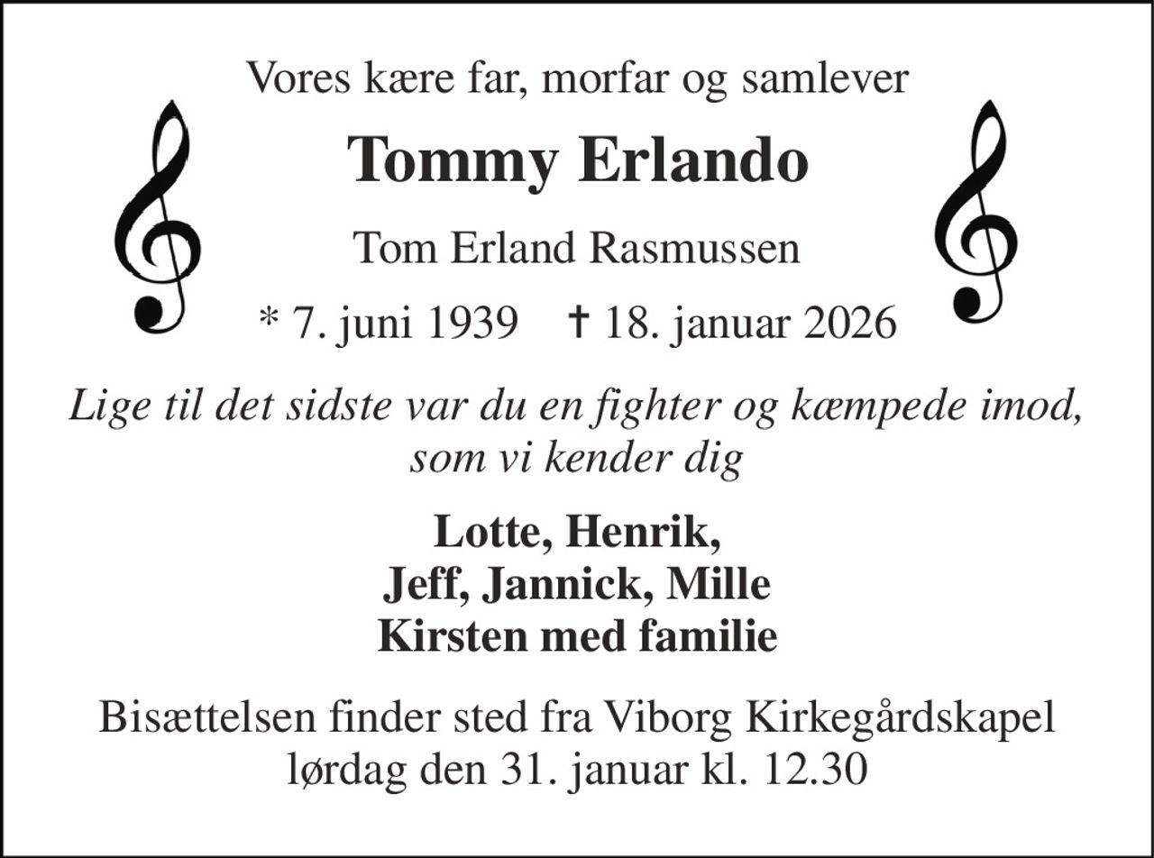 Vores kære far, morfar og samlever 
Tommy Erlando 
Tom Erland Rasmussen 
*​ 7. juni 1939​    ✝​ 18. januar 2026 
Lige til det sidste var du en fighter og kæmpede imod, som vi kender dig 
Lotte, Henrik, Jeff, Jannick, Mille Kirsten med familie 
Bisættelsen​ finder sted fra Viborg Kirkegårdskapel​ lørdag den 31. januar​ kl. 12.30