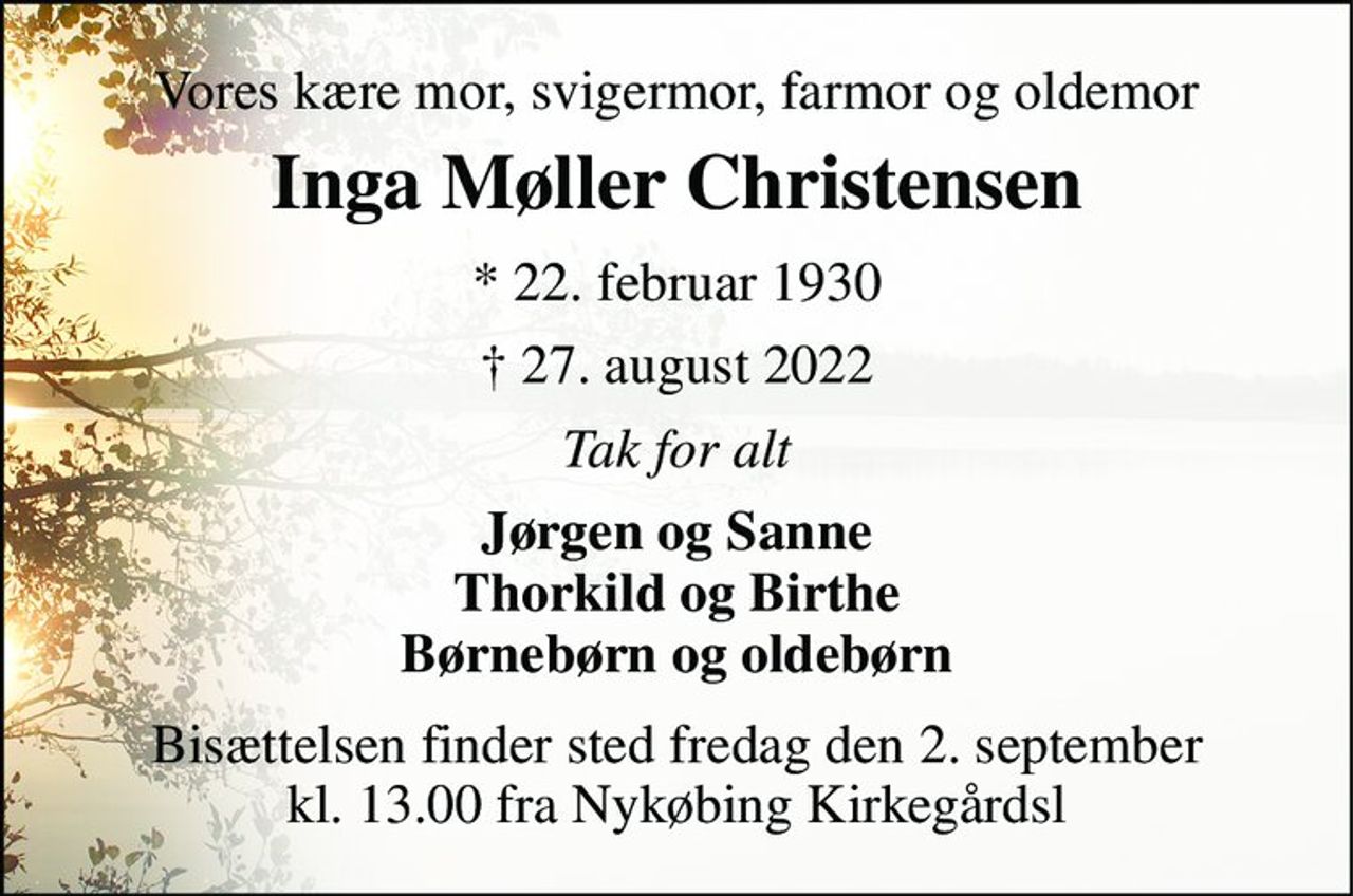 Vores kære mor, svigermor, farmor og oldemor 
Inga Møller Christensen​ 
*​ 22. februar 1930​ 
†​ 27. august 2022​ 
Tak for alt 
Jørgen og Sanne Thorkild og Birthe Børnebørn og oldebørn 
Bisættelsen finder sted fredag den 2. september kl. 13.00 fra Nykøbing Kirkegårds Kapel