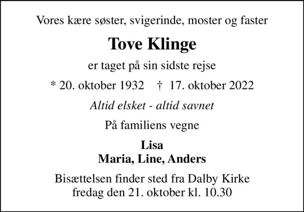 Vores kære søster, svigerinde, moster og faster
Tove Klinge
er taget på sin sidste rejse
* 20. oktober 1932    ✝ 17. oktober 2022
Altid elsket - altid savnet
På familiens vegne
Lisa Maria, Line, Anders
Bisættelsen finder sted fra Dalby Kirke  fredag den 21. oktober kl. 10.30