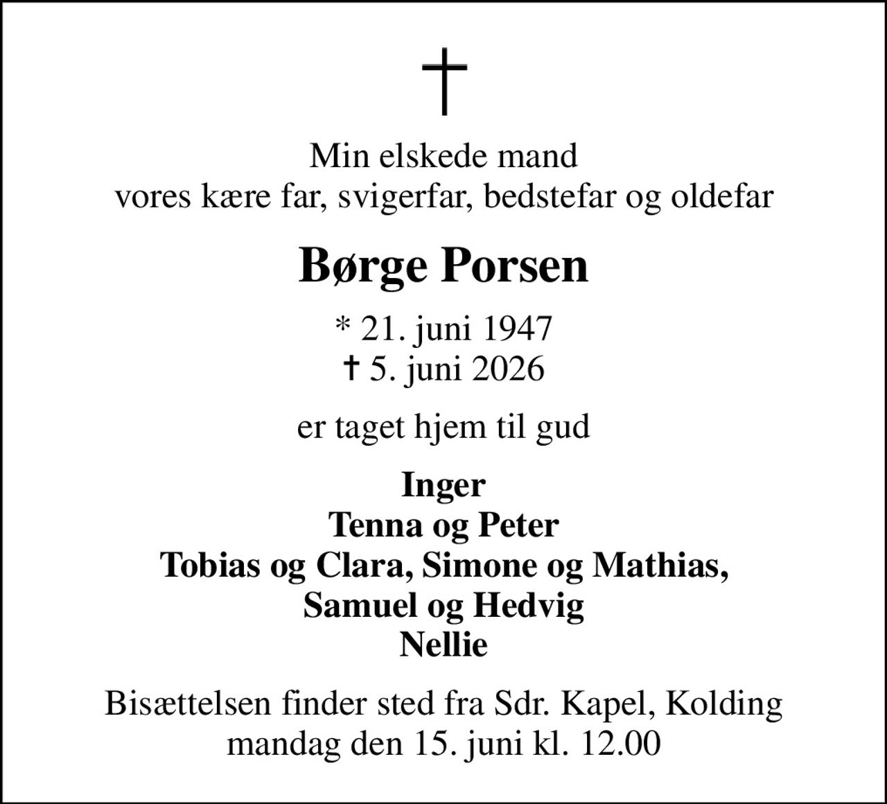 Min elskede mand vores kære far, svigerfar, bedstefar og oldefar
Børge Porsen
* 21. juni 1947
						✝ 5. juni 2026
er taget hjem til gud
Inger Tenna og Peter Tobias og Clara, Simone og Mathias, Samuel og Hedvig Nellie
Bisættelsen finder sted fra Sdr. Kapel, Kolding  mandag den 15. juni kl. 12.00
