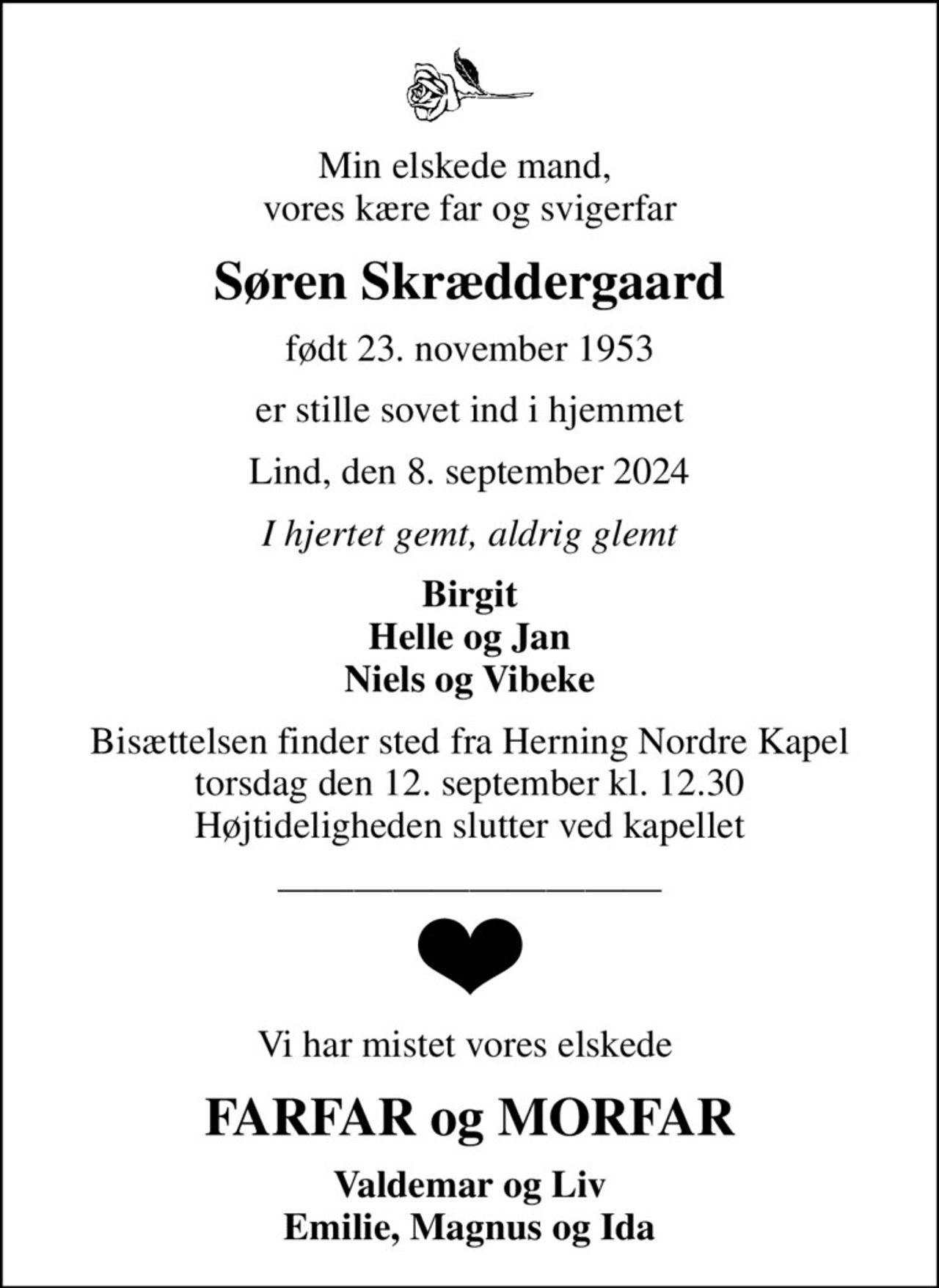 Min elskede mand,  vores kære far og svigerfar
Søren Skræddergaard
født 23. november 1953
er stille sovet ind i hjemmet
Lind, den 8. september 2024
I hjertet gemt, aldrig glemt
Birgit Helle og Jan Niels og Vibeke
Bisættelsen finder sted fra Herning Nordre Kapel  torsdag den 12. september kl. 12.30  Højtideligheden slutter ved kapellet
Vi har mistet vores elskede 
FARFAR og MORFAR
Valdemar og Liv Emilie, Magnus og Ida
