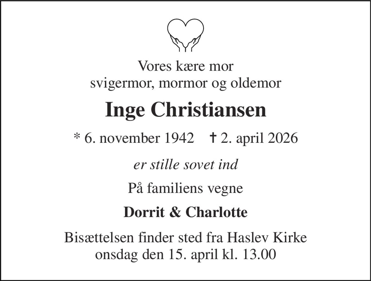 Vores kære mor svigermor, mormor og oldemor 
Inge Christiansen 
*​ 6. november 1942​    ✝​ 2. april 2026 
er stille sovet ind 
På familiens vegne 
Dorrit & Charlotte 
Bisættelsen​ finder sted fra Haslev Kirke​ onsdag den 15. april​ kl. 13.00